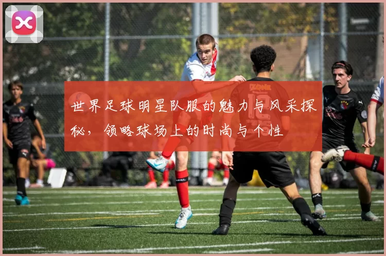世界足球明星队服的魅力与风采探秘，领略球场上的时尚与个性