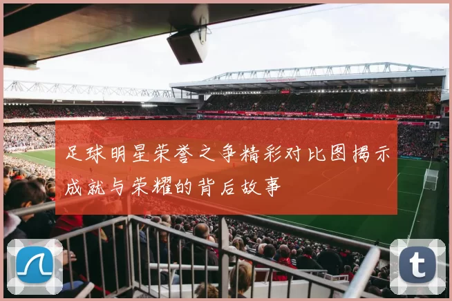 足球明星荣誉之争精彩对比图揭示成就与荣耀的背后故事