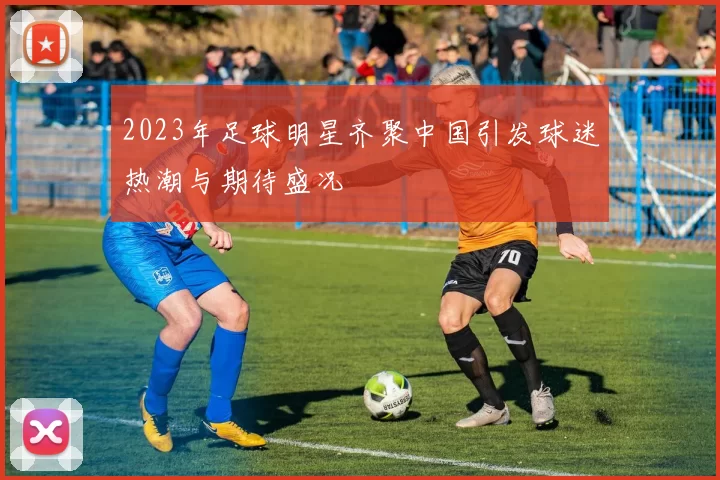2023年足球明星齐聚中国引发球迷热潮与期待盛况