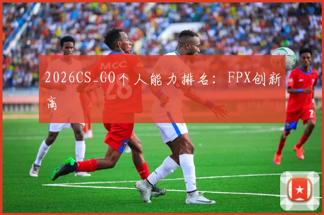 2026CS_GO个人能力排名：FPX创新高