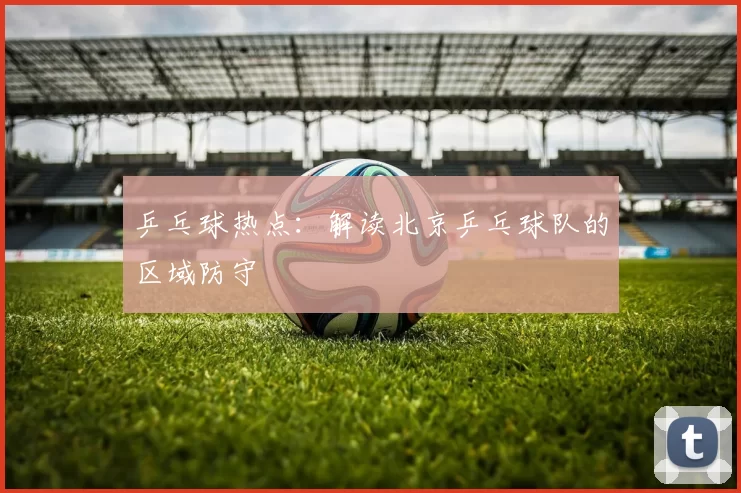 乒乓球热点：解读北京乒乓球队的区域防守