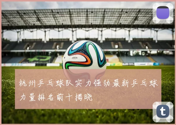杭州乒乓球队实力强劲最新乒乓球力量排名前十揭晓