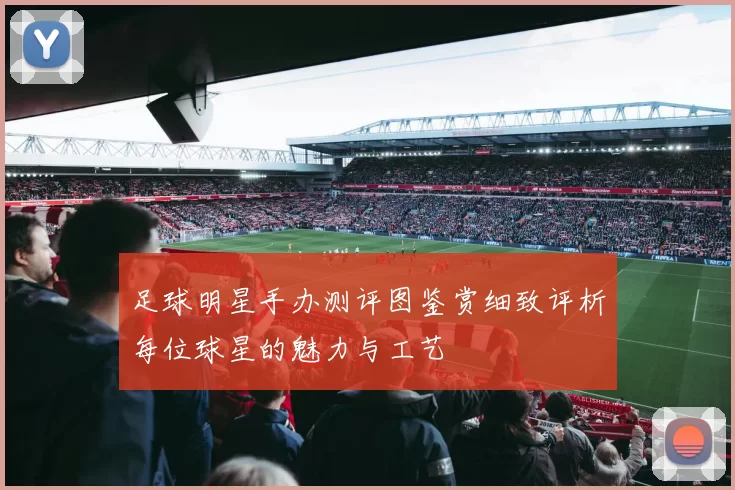 足球明星手办测评图鉴赏细致评析每位球星的魅力与工艺