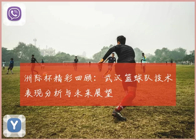 洲际杯精彩回顾：武汉篮球队技术表现分析与未来展望